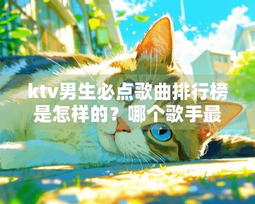 ktv男生必点歌曲排行榜是怎样的？哪个歌手最受欢迎？