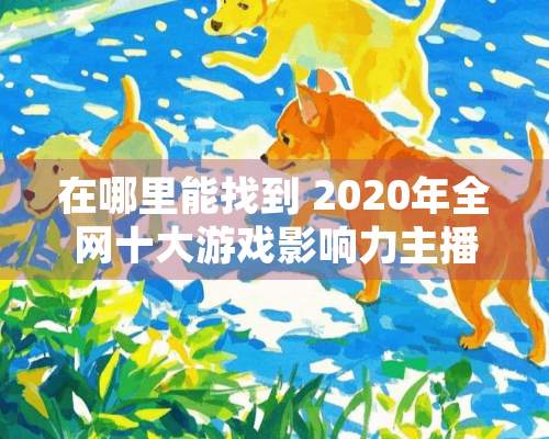 在哪里能找到 2020年全网十大游戏影响力主播？