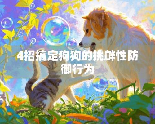 4招搞定狗狗的挑衅性防御行为