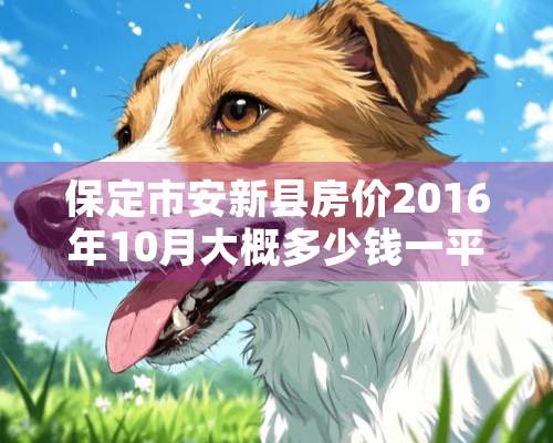 保定市安新县房价2016年10月大概多少钱一平米。 保定市房价大概多少钱