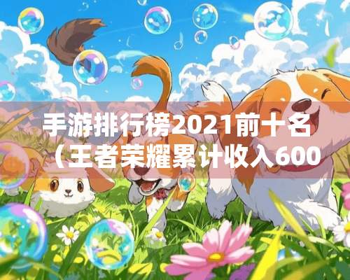 手游排行榜2021前十名（王者荣耀累计收入600亿，原神收入114亿）