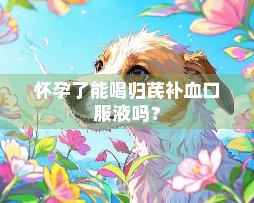 怀孕了能喝归芪补血口服液吗？