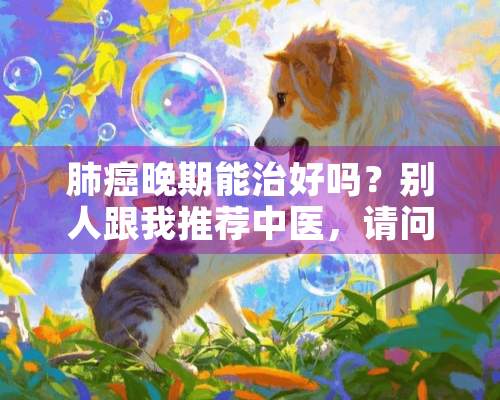 肺癌晚期能治好吗？别人跟我推荐中医，请问中医的效果如何？