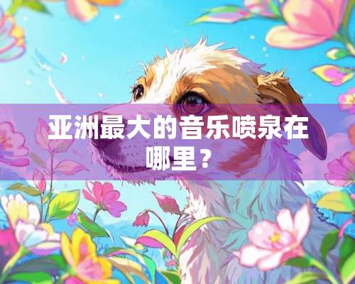 亚洲最大的音乐喷泉在哪里？