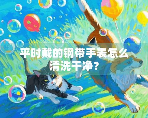 平时戴的钢带手表怎么清洗干净？