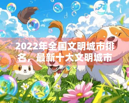 2022年全国文明城市排名，最新十大文明城市排名