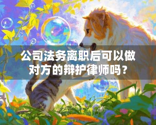 公司法务离职后可以做对方的辩护律师吗？