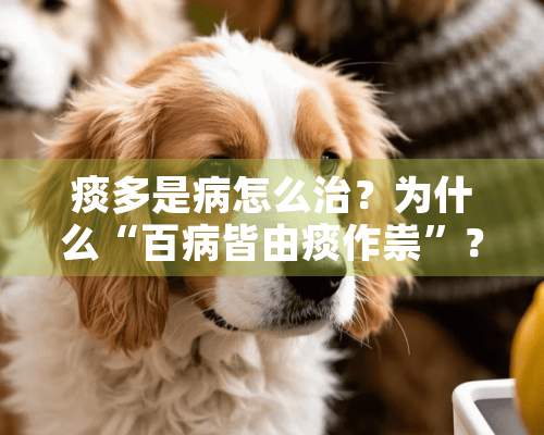 痰多是病怎么治？为什么“百病皆由痰作祟”？