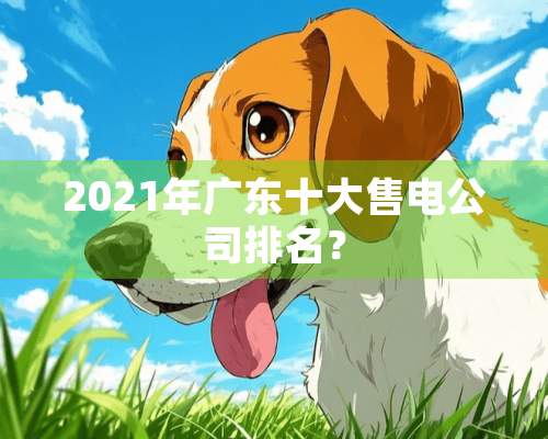 2021年广东十大售电公司排名？