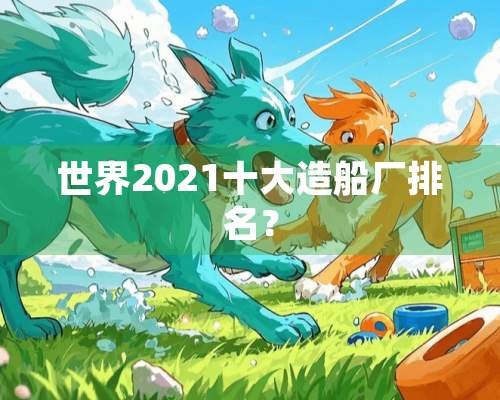 世界2021十大造船厂排名？