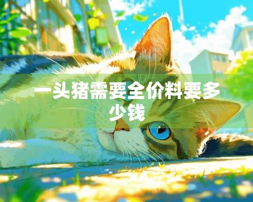 一头猪需要全价料要多少钱