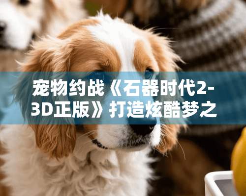 宠物约战《石器时代2-3D正版》打造炫酷梦之队的