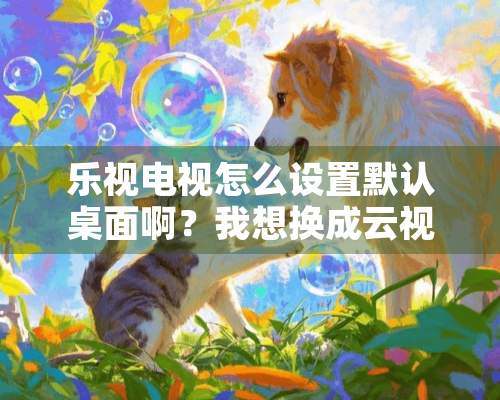 乐视电视怎么设置默认桌面啊？我想换成云视听极光