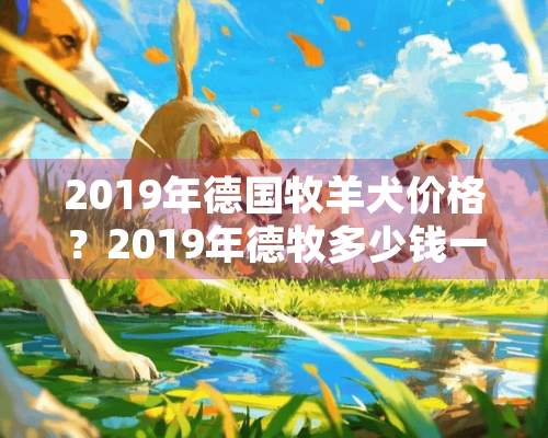 2019年德国牧羊犬价格？2019年德牧多少钱一只？