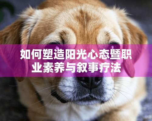 如何塑造阳光心态暨职业素养与叙事疗法