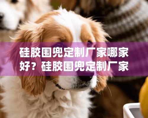 硅胶围兜定制厂家哪家好？硅胶围兜定制厂家排名推荐[全网精选]