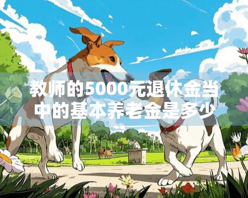 教师的5000元退休金当中的基本养老金是多少？3000元老师退休工资5000元