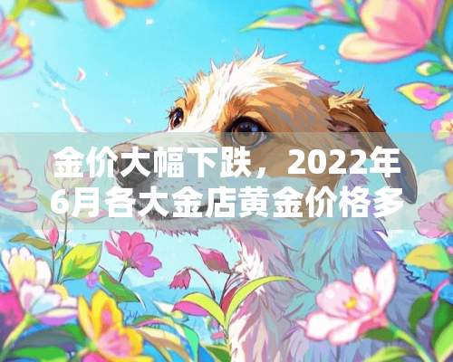 金价大幅下跌，2022年6月各大金店黄金价格多少钱一克？