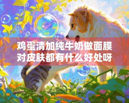 鸡蛋清加纯牛奶做面膜对皮肤都有什么好处呀？