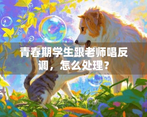 青春期学生跟老师唱反调，怎么处理？