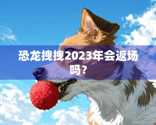 恐龙拽拽2023年会返场吗？