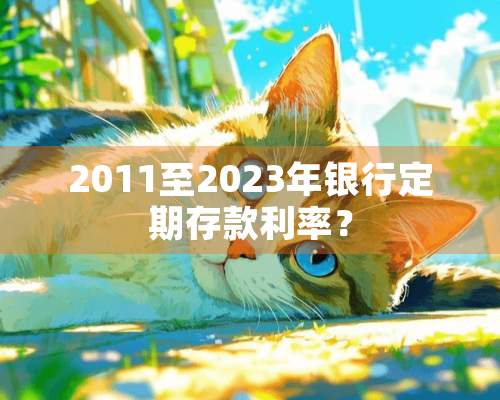 2011至2023年银行定期存款利率？