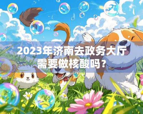 2023年济南去政务大厅需要做核酸吗？