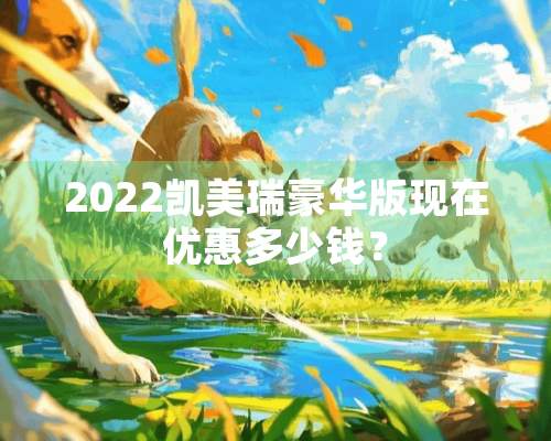 2022凯美瑞豪华版现在优惠多少钱？