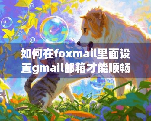 如何在foxmail里面设置gmail邮箱才能顺畅收发邮件？