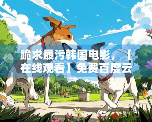 跪求最污韩国电影，【在线观看】免费百度云资源