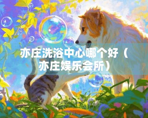 亦庄洗浴中心哪个好（亦庄娱乐会所）