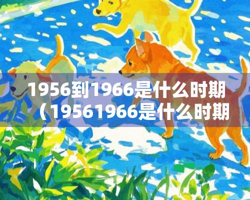 1956到1966是什么时期（19561966是什么时期）