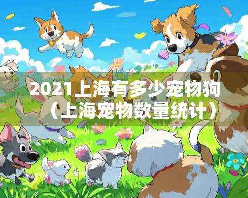 2021上海有多少宠物狗（上海宠物数量统计）