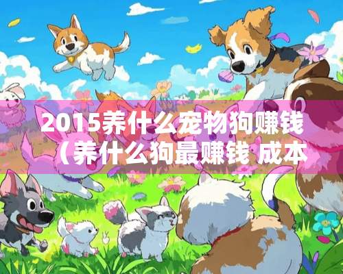 2015养什么宠物狗赚钱（养什么狗最赚钱 成本低）