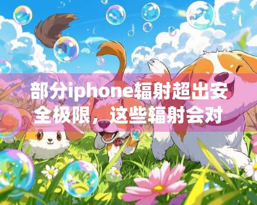 部分iphone辐射超出安全极限，这些辐射会对人体产生哪些影响？