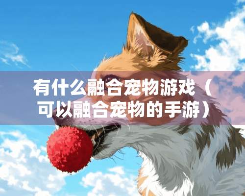 有什么融合宠物游戏（可以融合宠物的手游）