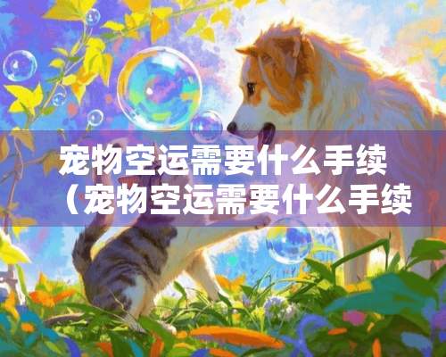 宠物空运需要什么手续（宠物空运需要什么手续才能托运）