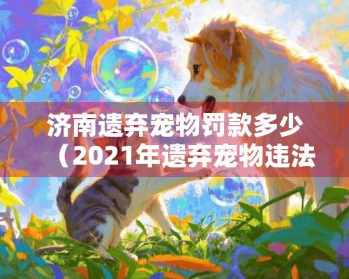 济南遗弃宠物罚款多少（2021年遗弃宠物违法吗）