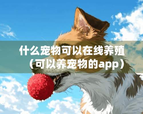 什么宠物可以在线养殖（可以养宠物的app）