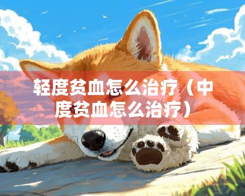 轻度贫血怎么治疗（中度贫血怎么治疗）