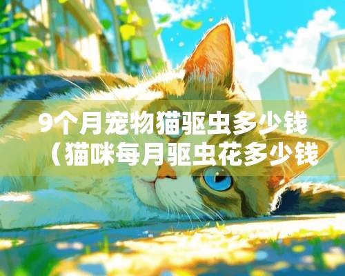 9个月宠物猫驱虫多少钱（猫咪每月驱虫花多少钱）