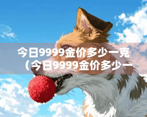 今日9999金价多少一克（今日9999金价多少一克周大福）