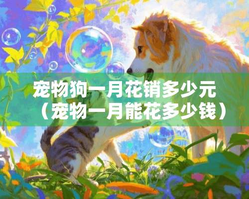 宠物狗一月花销多少元（宠物一月能花多少钱）