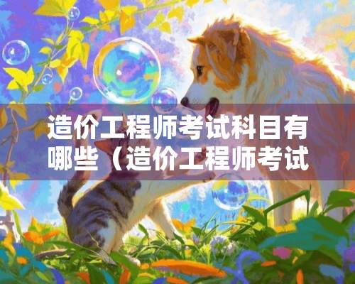 造价工程师考试科目有哪些（造价工程师考试内容有哪些）