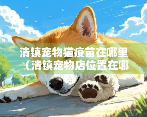 清镇宠物猫疫苗在哪里（清镇宠物店位置在哪 清镇哪里卖宠物狗宠物犬）