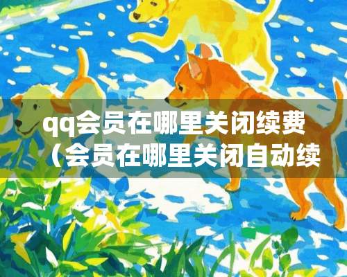 qq会员在哪里关闭续费（会员在哪里关闭自动续费）