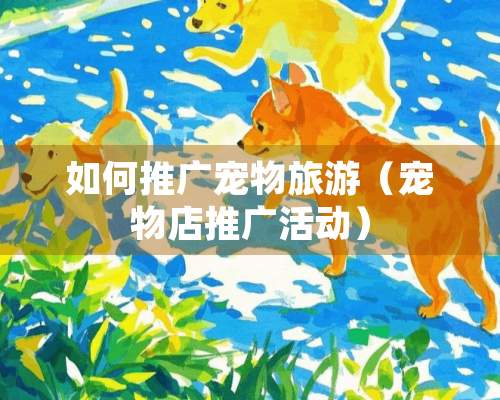 如何推广宠物旅游（宠物店推广活动）