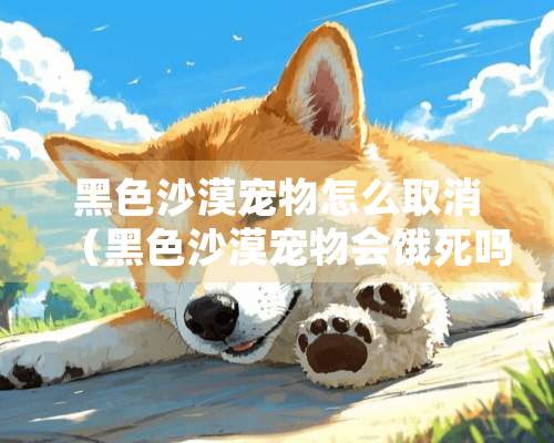 黑色沙漠宠物怎么取消（黑色沙漠宠物会饿死吗）