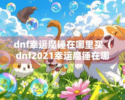 dnf幸运魔锤在哪里买（dnf2021幸运魔锤在哪里买）