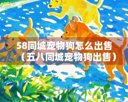 58同城宠物狗怎么出售（五八同城宠物狗出售）